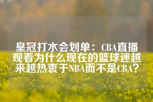 皇冠打水会划单：CBA直播观看为什么现在的篮球迷越来越热衷于NBA而不是CBA？