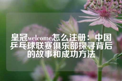 皇冠welcome怎么注册：中国乒乓球联赛俱乐部探寻背后的故事和成功方法