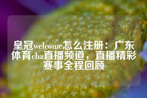 皇冠welcome怎么注册：广东体育cba直播频道，直播精彩赛事全程回顾-第1张图片-皇冠信用盘出租