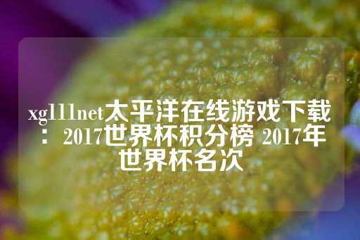 xg111net太平洋在线游戏下载：2017世界杯积分榜 2017年世界杯名次