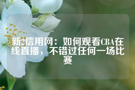 新2信用网：如何观看CBA在线直播，不错过任何一场比赛-第1张图片-皇冠信用盘出租