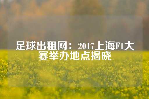 足球出租网：2017上海F1大赛举办地点揭晓