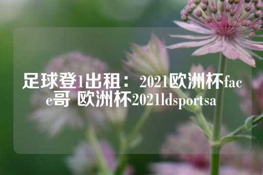 足球登1出租：2021欧洲杯face哥 欧洲杯2021ldsportsa