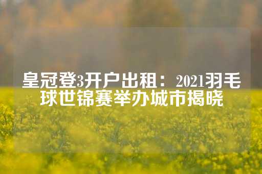 皇冠登3开户出租：2021羽毛球世锦赛举办城市揭晓