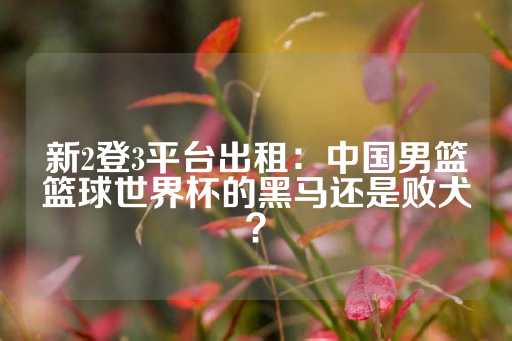 新2登3平台出租：中国男篮篮球世界杯的黑马还是败犬？-第1张图片-皇冠信用盘出租