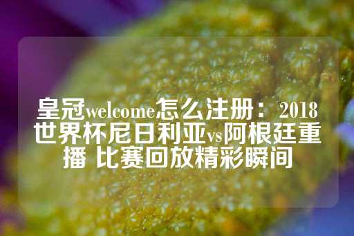 皇冠welcome怎么注册：2018世界杯尼日利亚vs阿根廷重播 比赛回放精彩瞬间