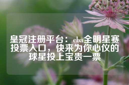 皇冠注册平台：cba全明星赛投票入口，快来为你心仪的球星投上宝贵一票