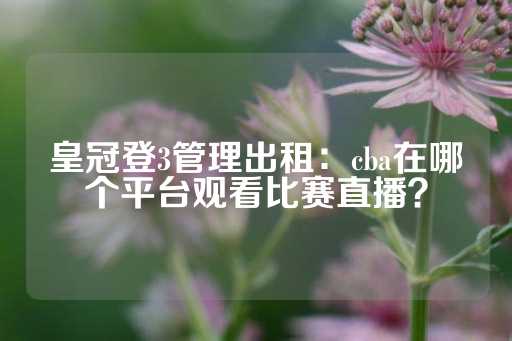 皇冠登3管理出租：cba在哪个平台观看比赛直播？-第1张图片-皇冠信用盘出租