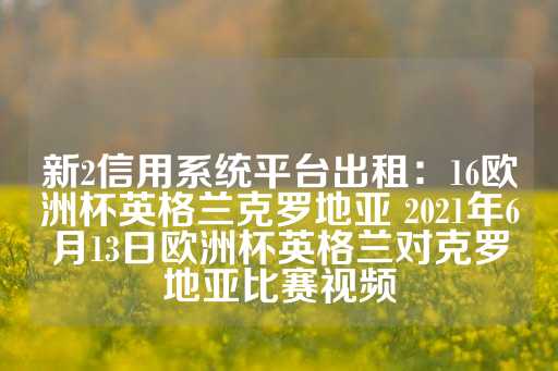 新2信用系统平台出租：16欧洲杯英格兰克罗地亚 2021年6月13日欧洲杯英格兰对克罗地亚比赛视频