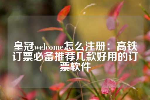 皇冠welcome怎么注册：高铁订票必备推荐几款好用的订票软件-第1张图片-皇冠信用盘出租