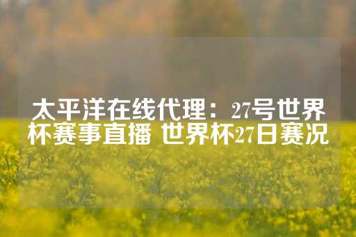 太平洋在线代理：27号世界杯赛事直播 世界杯27日赛况-第1张图片-皇冠信用盘出租