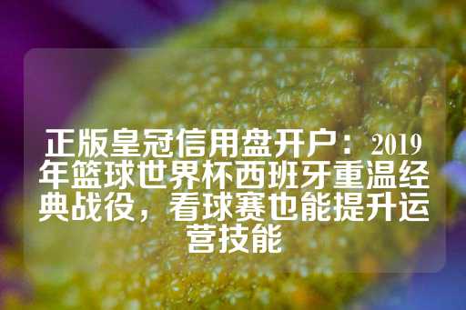 正版皇冠信用盘开户：2019年篮球世界杯西班牙重温经典战役，看球赛也能提升运营技能-第1张图片-皇冠信用盘出租