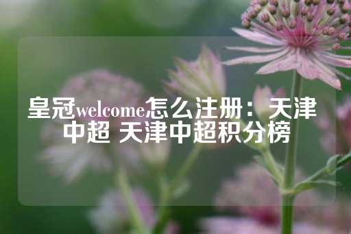 皇冠welcome怎么注册：天津 中超 天津中超积分榜