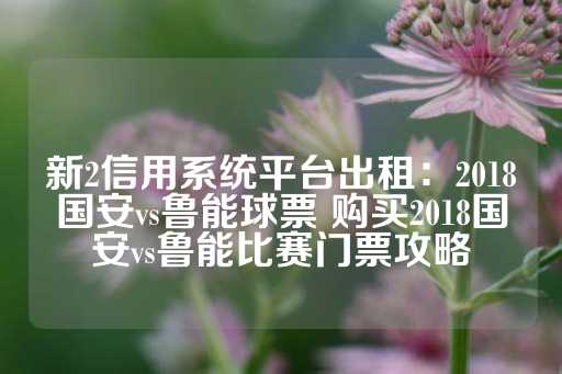 新2信用系统平台出租：2018国安vs鲁能球票 购买2018国安vs鲁能比赛门票攻略