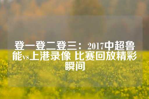 登一登二登三：2017中超鲁能vs上港录像 比赛回放精彩瞬间