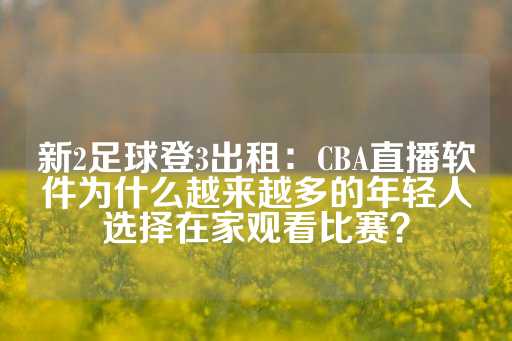 新2足球登3出租：CBA直播软件为什么越来越多的年轻人选择在家观看比赛？-第1张图片-皇冠信用盘出租