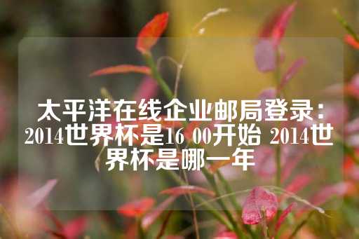 太平洋在线企业邮局登录：2014世界杯是16 00开始 2014世界杯是哪一年