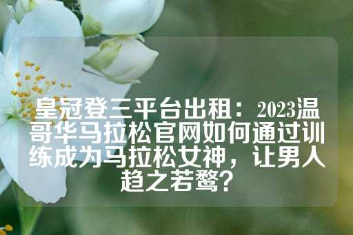 皇冠登三平台出租：2023温哥华马拉松官网如何通过训练成为马拉松女神，让男人趋之若鹜？