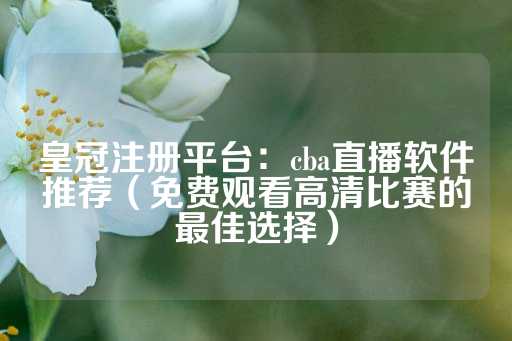 皇冠注册平台：cba直播软件推荐（免费观看高清比赛的最佳选择）