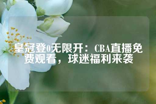 皇冠登0无限开：CBA直播免费观看，球迷福利来袭