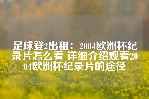 足球登2出租：2004欧洲杯纪录片怎么看 详细介绍观看2004欧洲杯纪录片的途径