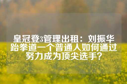 皇冠登3管理出租：刘振华跆拳道一个普通人如何通过努力成为顶尖选手？