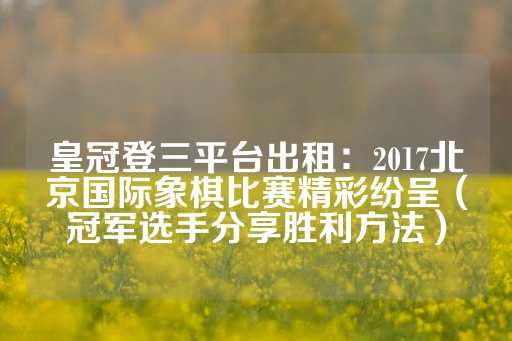 皇冠登三平台出租：2017北京国际象棋比赛精彩纷呈（冠军选手分享胜利方法）