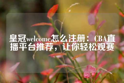 皇冠welcome怎么注册：CBA直播平台推荐，让你轻松观赛