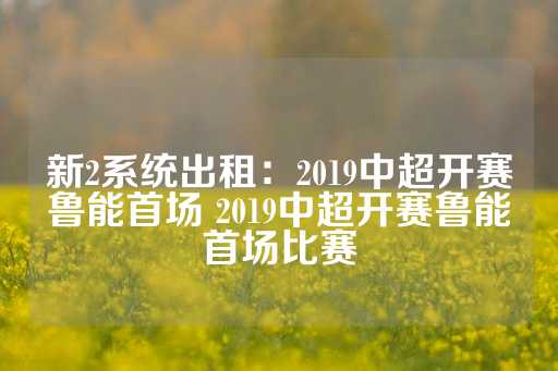 新2系统出租：2019中超开赛鲁能首场 2019中超开赛鲁能首场比赛-第1张图片-皇冠信用盘出租