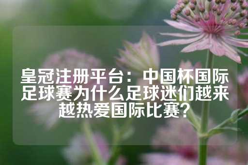 皇冠注册平台：中国杯国际足球赛为什么足球迷们越来越热爱国际比赛？