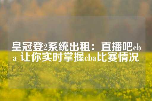 皇冠登2系统出租：直播吧cba 让你实时掌握cba比赛情况