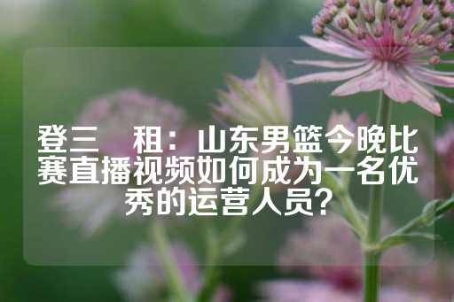 登三岀租：山东男篮今晚比赛直播视频如何成为一名优秀的运营人员？