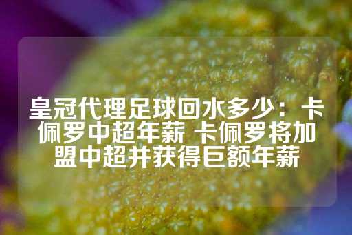 皇冠代理足球回水多少：卡佩罗中超年薪 卡佩罗将加盟中超并获得巨额年薪