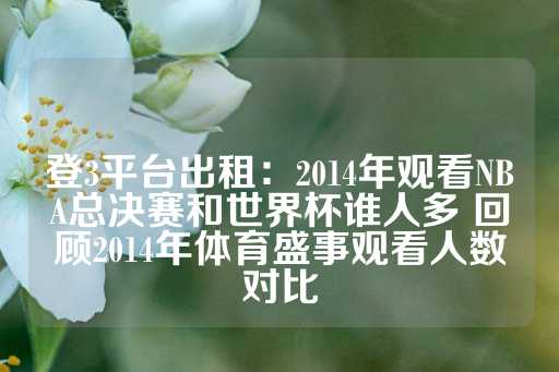 登3平台出租：2014年观看NBA总决赛和世界杯谁人多 回顾2014年体育盛事观看人数对比