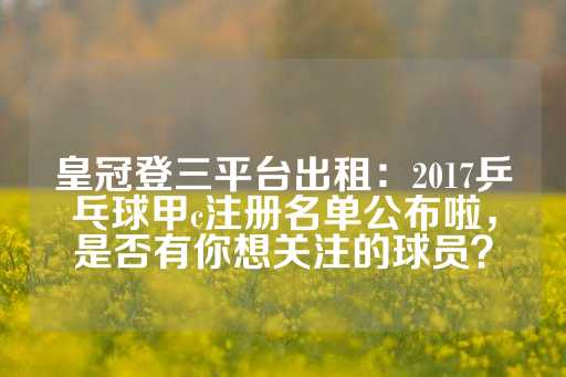 皇冠登三平台出租：2017乒乓球甲c注册名单公布啦，是否有你想关注的球员？