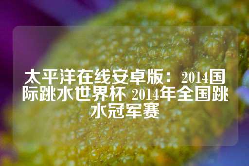 太平洋在线安卓版：2014国际跳水世界杯 2014年全国跳水冠军赛-第1张图片-皇冠信用盘出租