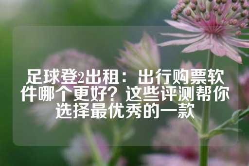 足球登2出租：出行购票软件哪个更好？这些评测帮你选择最优秀的一款-第1张图片-皇冠信用盘出租