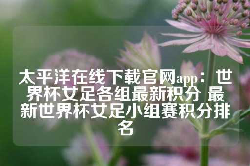 太平洋在线下载官网app：世界杯女足各组最新积分 最新世界杯女足小组赛积分排名