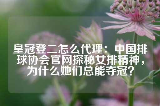 皇冠登二怎么代理：中国排球协会官网探秘女排精神，为什么她们总能夺冠？