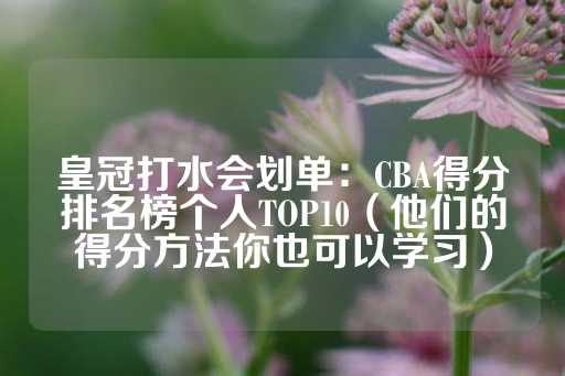 皇冠打水会划单：CBA得分排名榜个人TOP10（他们的得分方法你也可以学习）