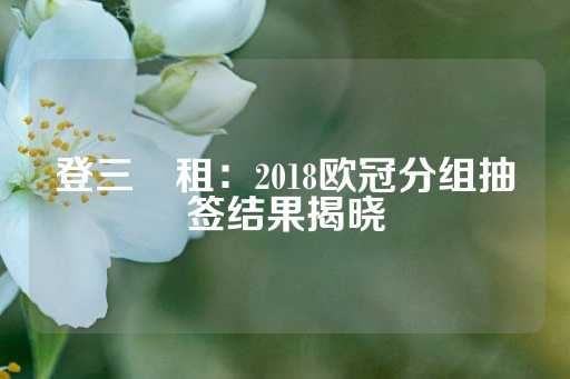 登三岀租：2018欧冠分组抽签结果揭晓