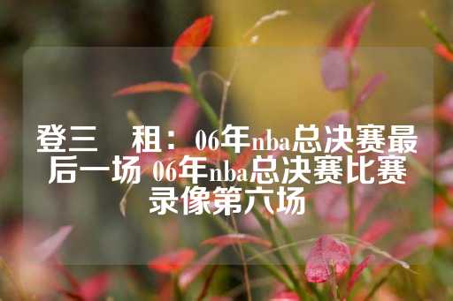 登三岀租：06年nba总决赛最后一场 06年nba总决赛比赛录像第六场