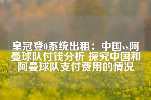 皇冠登0系统出租：中国vs阿曼球队付钱分析 探究中国和阿曼球队支付费用的情况