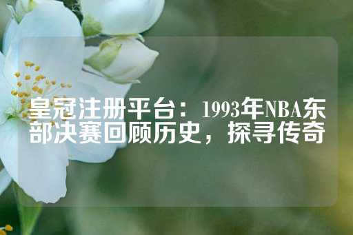 皇冠注册平台：1993年NBA东部决赛回顾历史，探寻传奇-第1张图片-皇冠信用盘出租