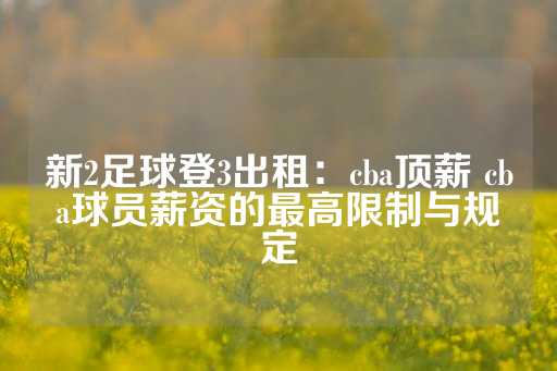 新2足球登3出租：cba顶薪 cba球员薪资的最高限制与规定