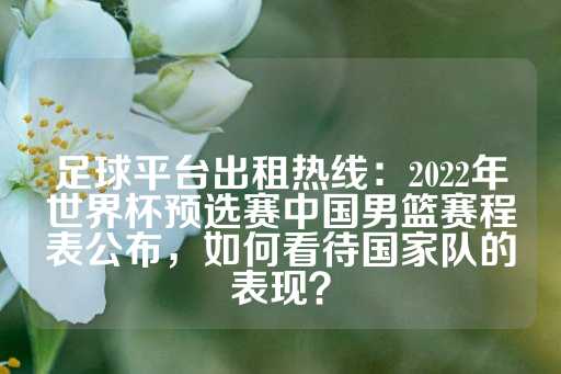 足球平台出租热线：2022年世界杯预选赛中国男篮赛程表公布，如何看待国家队的表现？