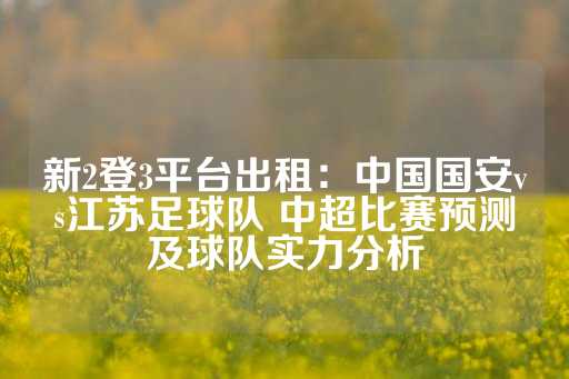 新2登3平台出租：中国国安vs江苏足球队 中超比赛预测及球队实力分析