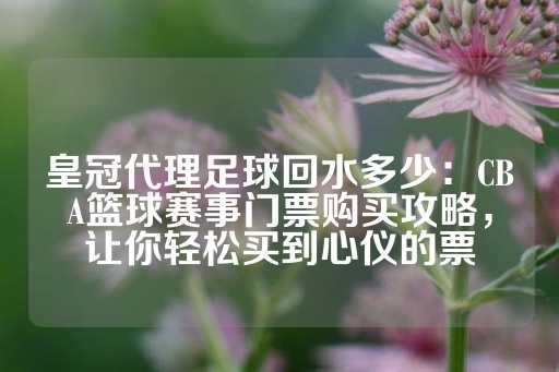 皇冠代理足球回水多少：CBA篮球赛事门票购买攻略，让你轻松买到心仪的票