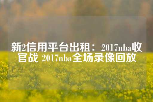 新2信用平台出租：2017nba收官战 2017nba全场录像回放-第1张图片-皇冠信用盘出租