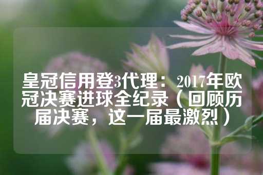 皇冠信用登3代理：2017年欧冠决赛进球全纪录（回顾历届决赛，这一届最激烈）-第1张图片-皇冠信用盘出租